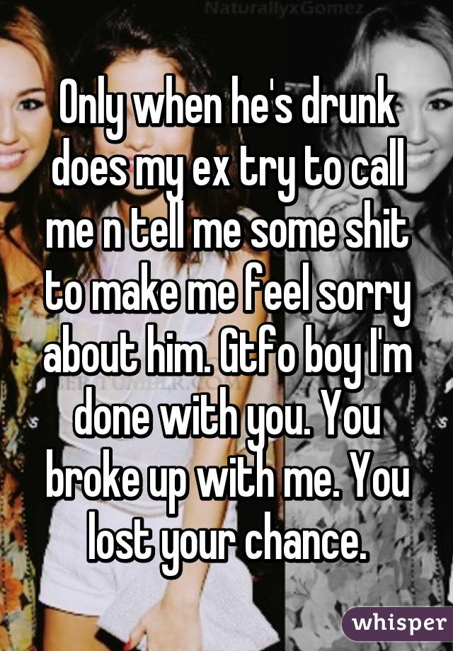 Only when he's drunk does my ex try to call me n tell me some shit to make me feel sorry about him. Gtfo boy I'm done with you. You broke up with me. You lost your chance.