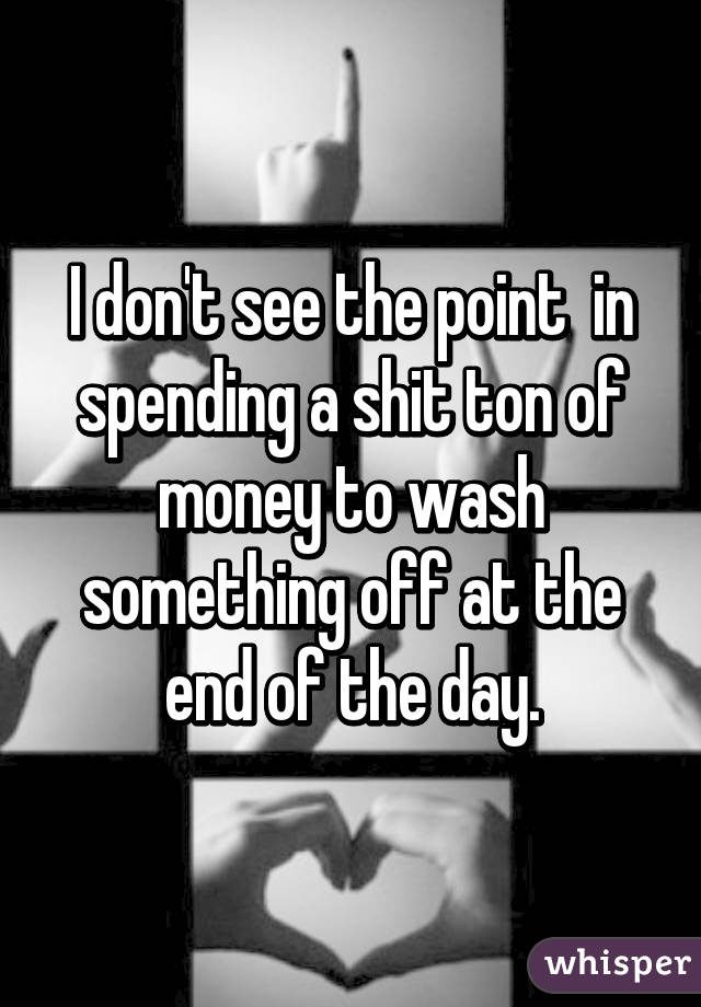 I don't see the point  in spending a shit ton of money to wash something off at the end of the day.