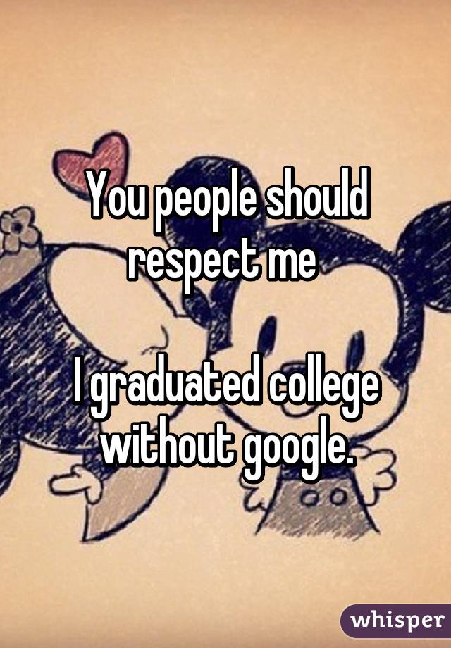 You people should respect me 

I graduated college without google.