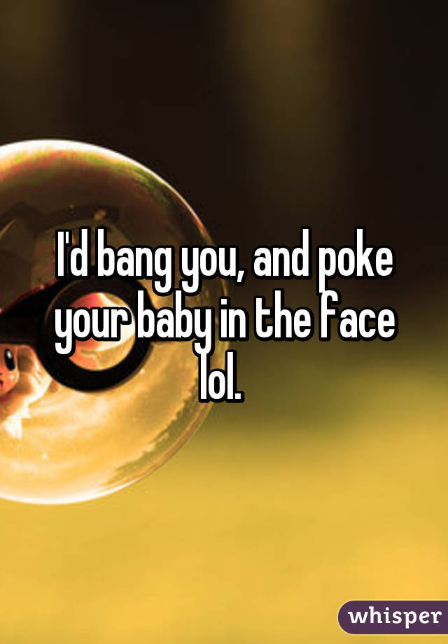 I'd bang you, and poke your baby in the face lol. 