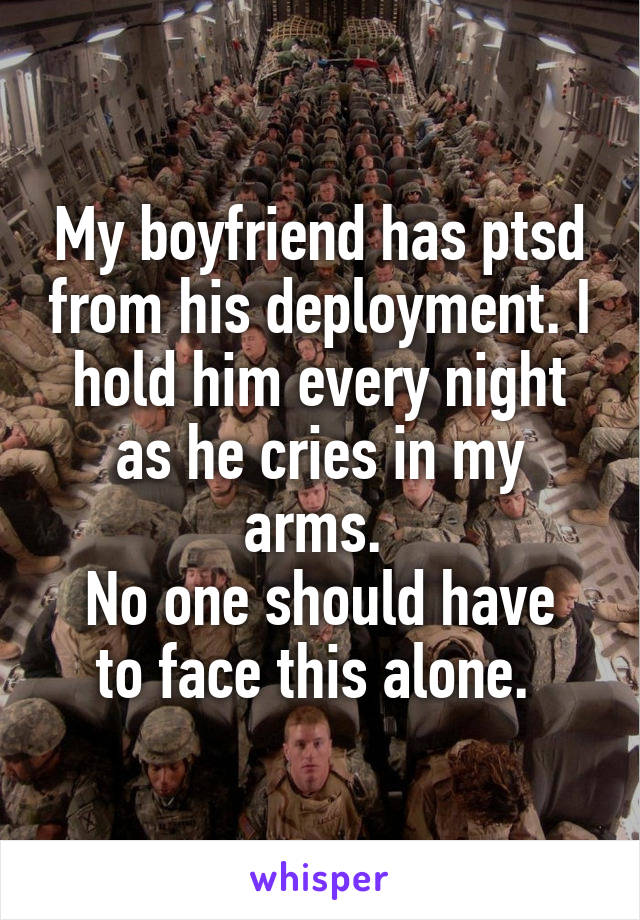 My boyfriend has ptsd from his deployment. I hold him every night as he cries in my arms. 
No one should have to face this alone. 