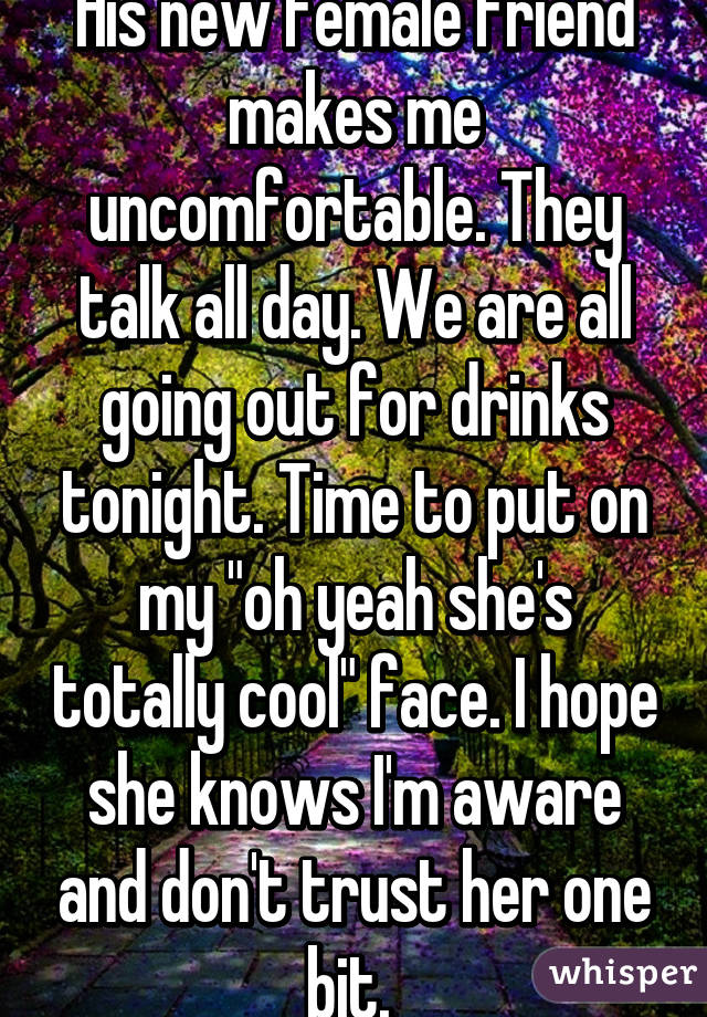 His new female friend makes me uncomfortable. They talk all day. We are all going out for drinks tonight. Time to put on my "oh yeah she's totally cool" face. I hope she knows I'm aware and don't trust her one bit. 