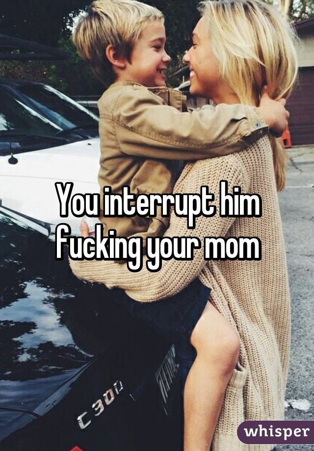 You interrupt him fucking your mom