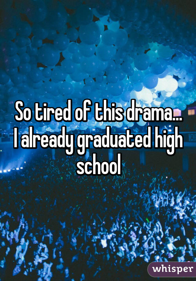 So tired of this drama... I already graduated high school