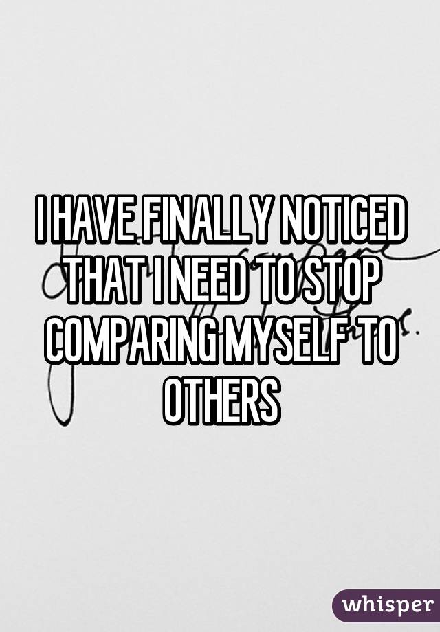 I HAVE FINALLY NOTICED THAT I NEED TO STOP COMPARING MYSELF TO OTHERS