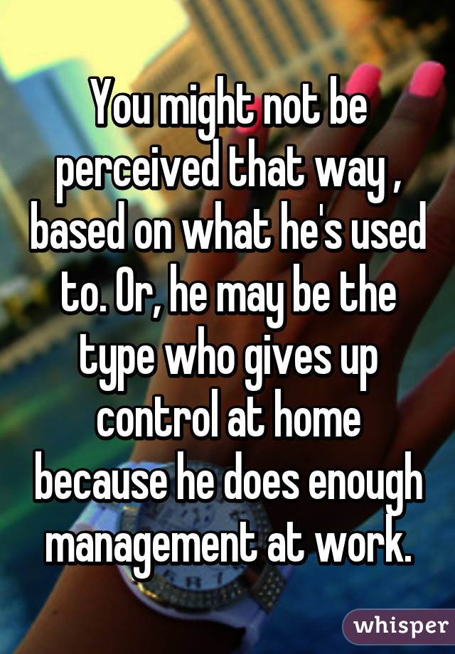 You might not be perceived that way , based on what he's used to. Or, he may be the type who gives up control at home because he does enough management at work.