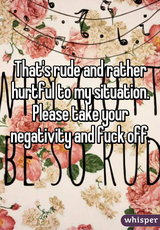 That's rude and rather hurtful to my situation. Please take your negativity and fuck off. 