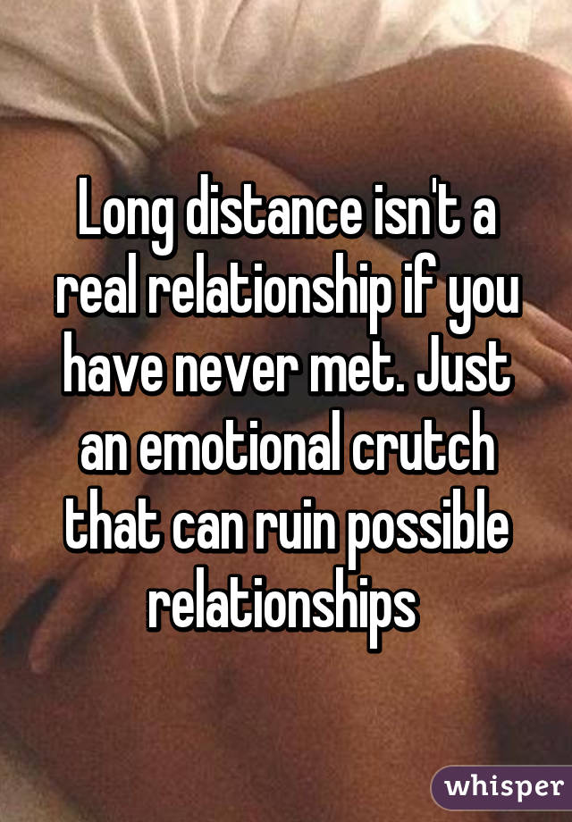 Long distance isn't a real relationship if you have never met. Just an emotional crutch that can ruin possible relationships 