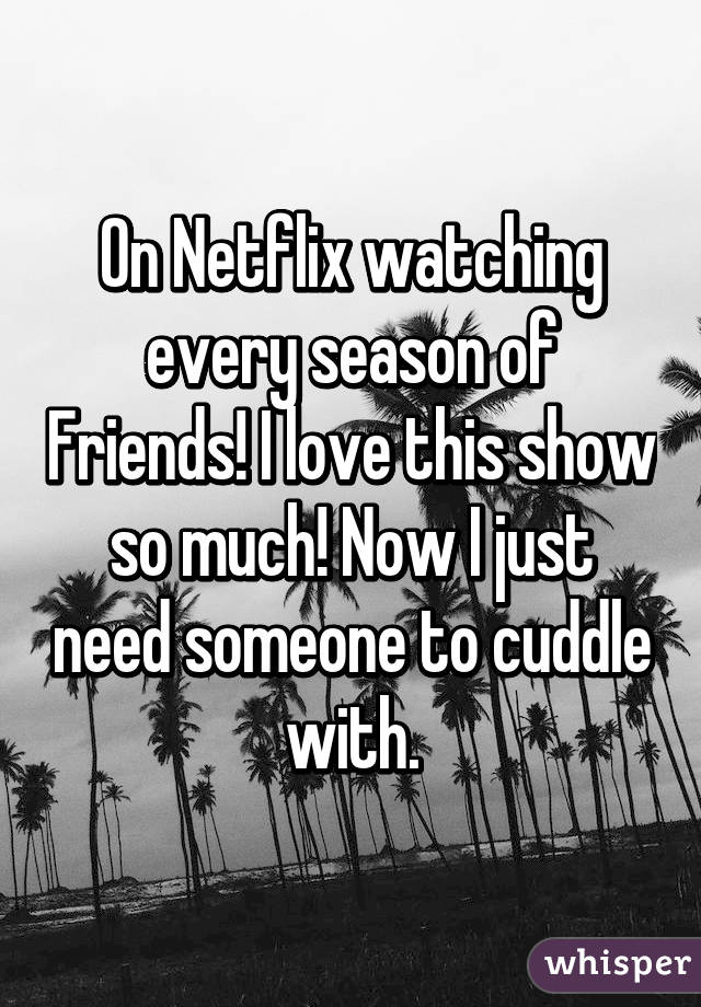 On Netflix watching every season of Friends! I love this show so much! Now I just need someone to cuddle with.