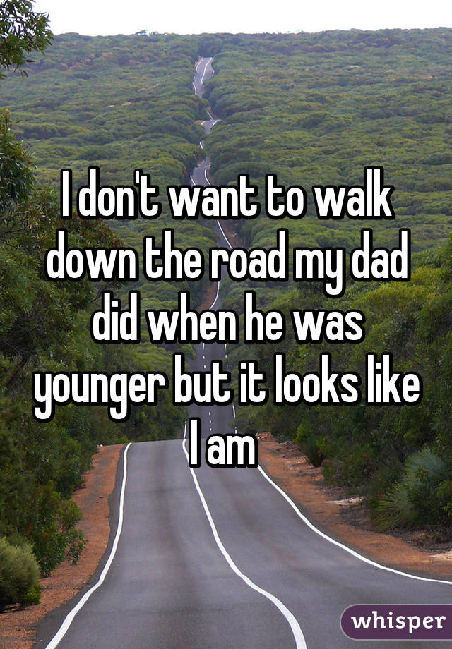 I don't want to walk down the road my dad did when he was younger but it looks like I am 