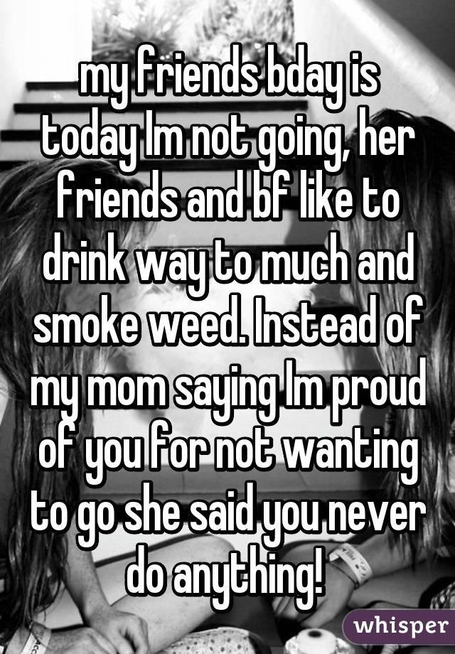 my friends bday is today Im not going, her friends and bf like to drink way to much and smoke weed. Instead of my mom saying Im proud of you for not wanting to go she said you never do anything! 