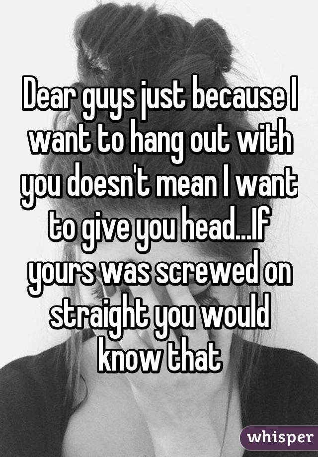 Dear guys just because I want to hang out with you doesn't mean I want to give you head...If yours was screwed on straight you would know that