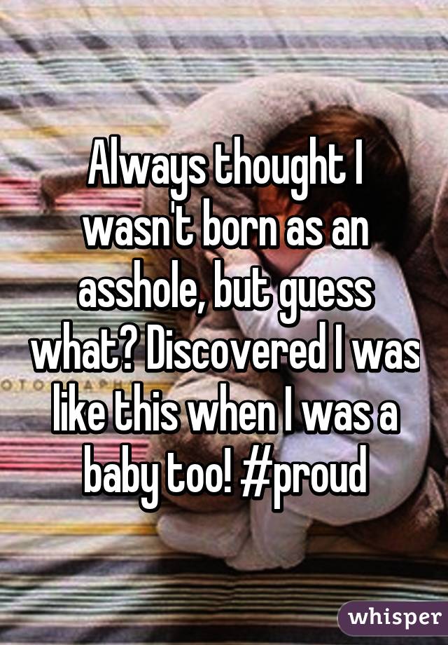 Always thought I wasn't born as an asshole, but guess what? Discovered I was like this when I was a baby too! #proud