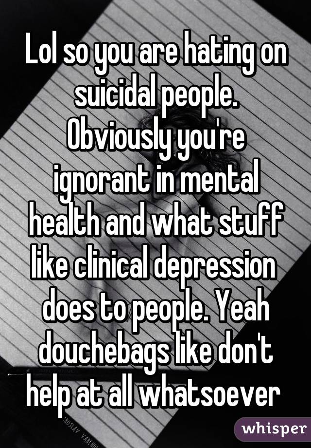 Lol so you are hating on suicidal people. Obviously you're ignorant in mental health and what stuff like clinical depression  does to people. Yeah douchebags like don't help at all whatsoever 