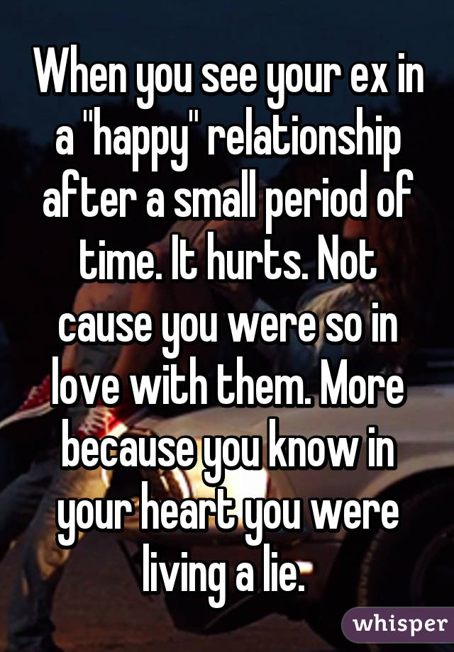 When you see your ex in a "happy" relationship after a small period of time. It hurts. Not cause you were so in love with them. More because you know in your heart you were living a lie. 