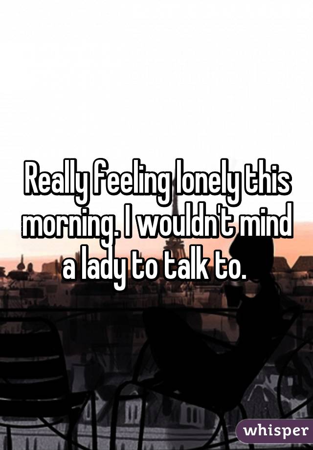 Really feeling lonely this morning. I wouldn't mind a lady to talk to. 