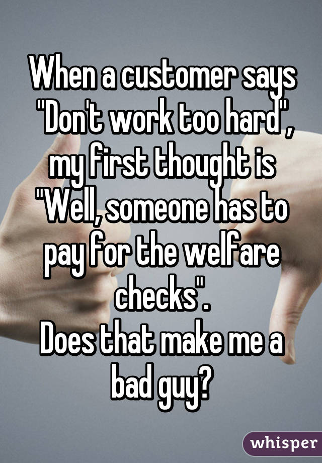 When a customer says
 "Don't work too hard",
my first thought is
"Well, someone has to pay for the welfare checks".
Does that make me a bad guy?