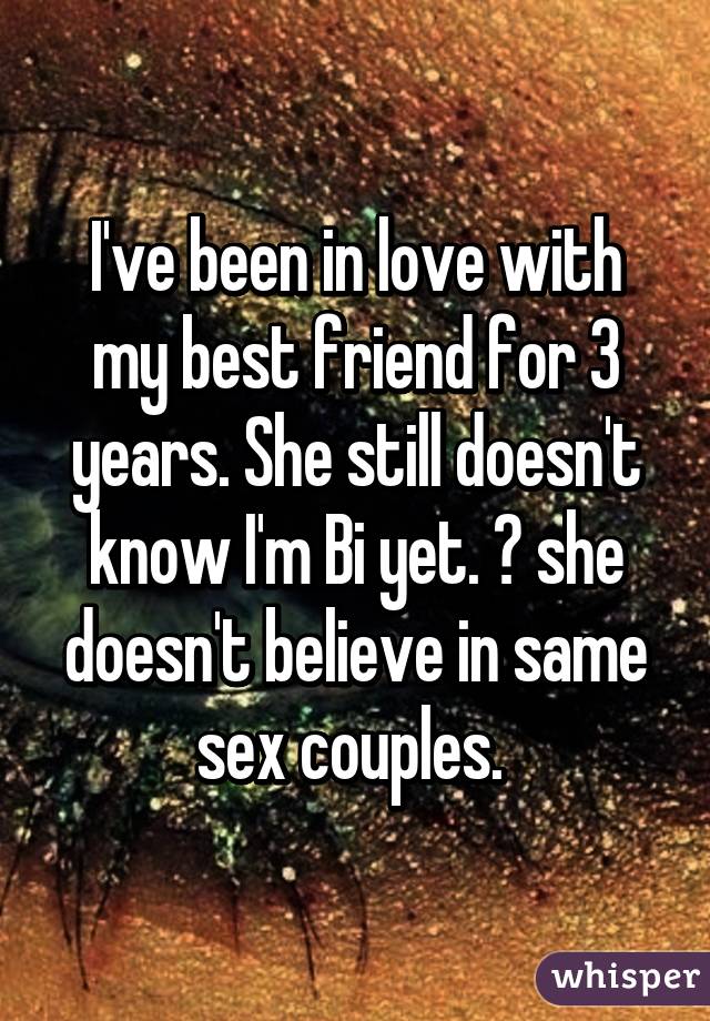 I've been in love with my best friend for 3 years. She still doesn't know I'm Bi yet. 😔 she doesn't believe in same sex couples. 