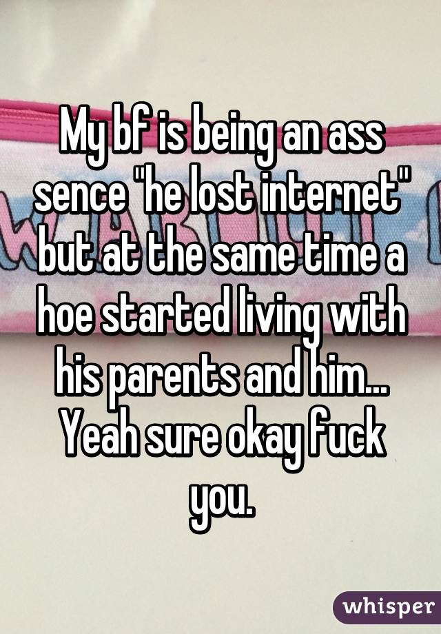 My bf is being an ass sence "he lost internet" but at the same time a hoe started living with his parents and him... Yeah sure okay fuck you.