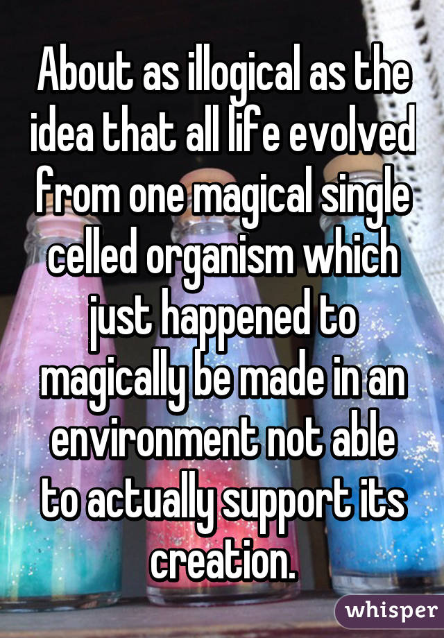 About as illogical as the idea that all life evolved from one magical single celled organism which just happened to magically be made in an environment not able to actually support its creation.