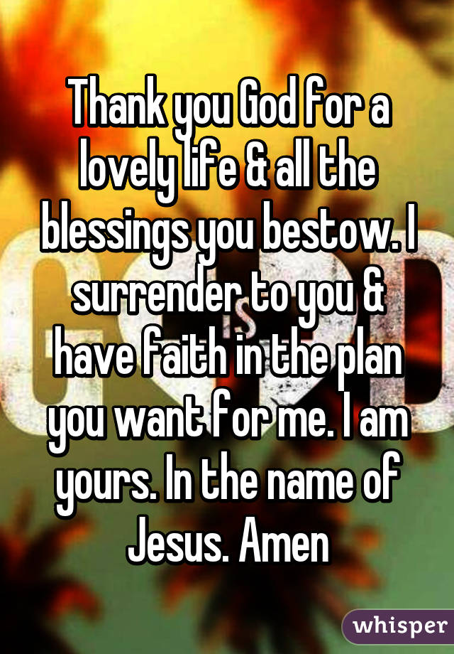 Thank you God for a lovely life & all the blessings you bestow. I surrender to you & have faith in the plan you want for me. I am yours. In the name of Jesus. Amen