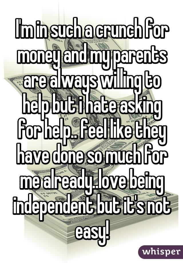 I'm in such a crunch for money and my parents are always willing to help but i hate asking for help.. feel like they have done so much for me already..love being independent but it's not easy!