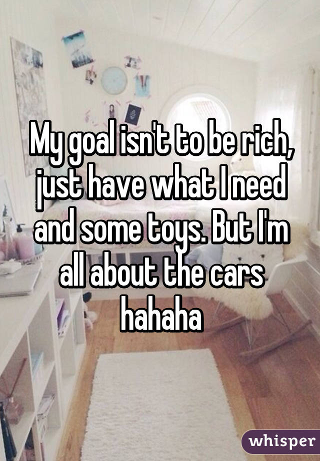 My goal isn't to be rich, just have what I need and some toys. But I'm all about the cars hahaha