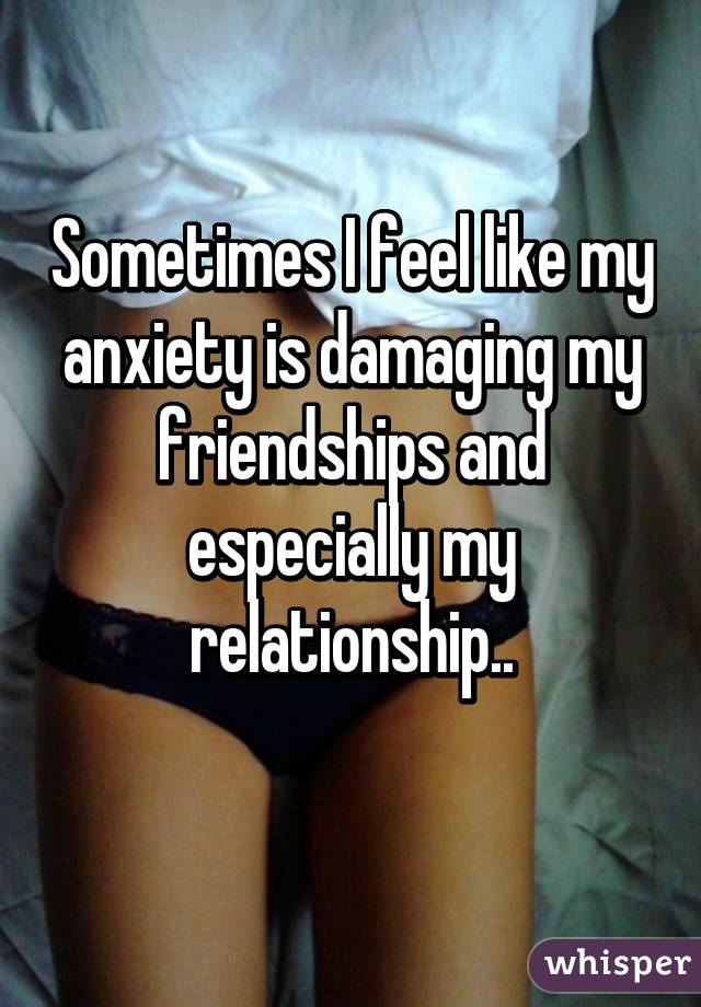 Sometimes I feel like my anxiety is damaging my friendships and especially my relationship..
