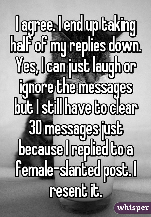 I agree. I end up taking half of my replies down. Yes, I can just laugh or ignore the messages but I still have to clear 30 messages just because I replied to a female-slanted post. I resent it.