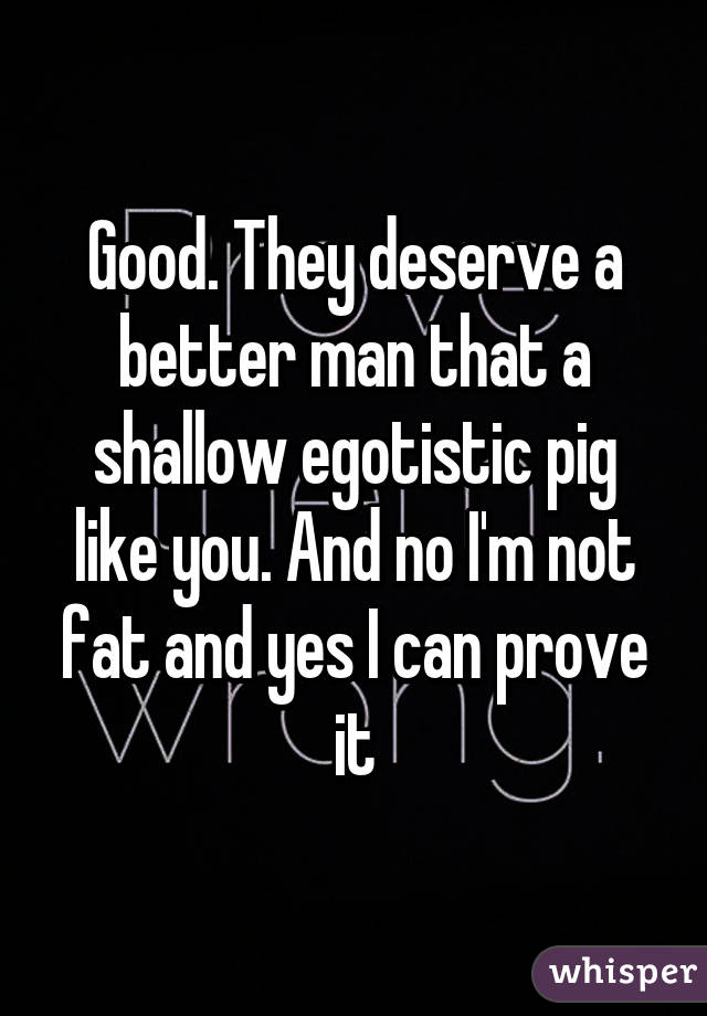 Good. They deserve a better man that a shallow egotistic pig like you. And no I'm not fat and yes I can prove it