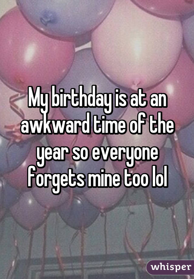 My birthday is at an awkward time of the year so everyone forgets mine too lol