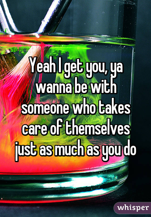 Yeah I get you, ya wanna be with someone who takes care of themselves just as much as you do