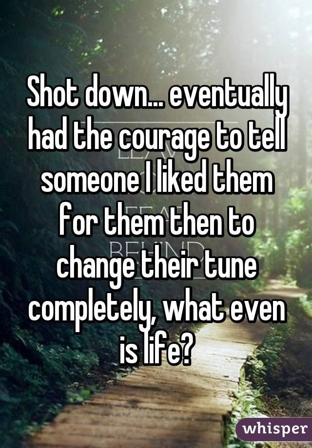 Shot down... eventually had the courage to tell someone I liked them for them then to change their tune completely, what even is life?