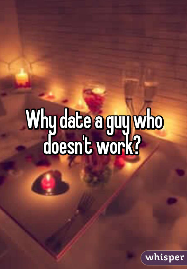Why date a guy who doesn't work? 