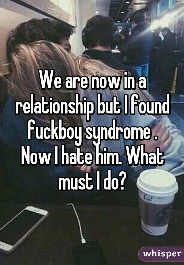 We are now in a relationship but I found fuckboy syndrome . Now I hate him. What must I do?