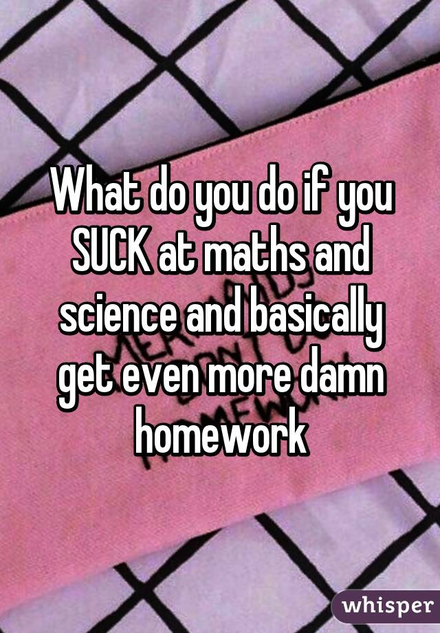 What do you do if you SUCK at maths and science and basically get even more damn homework