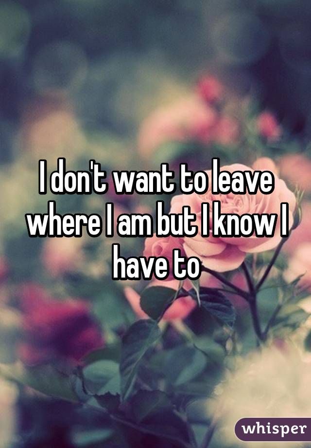 I don't want to leave where I am but I know I have to