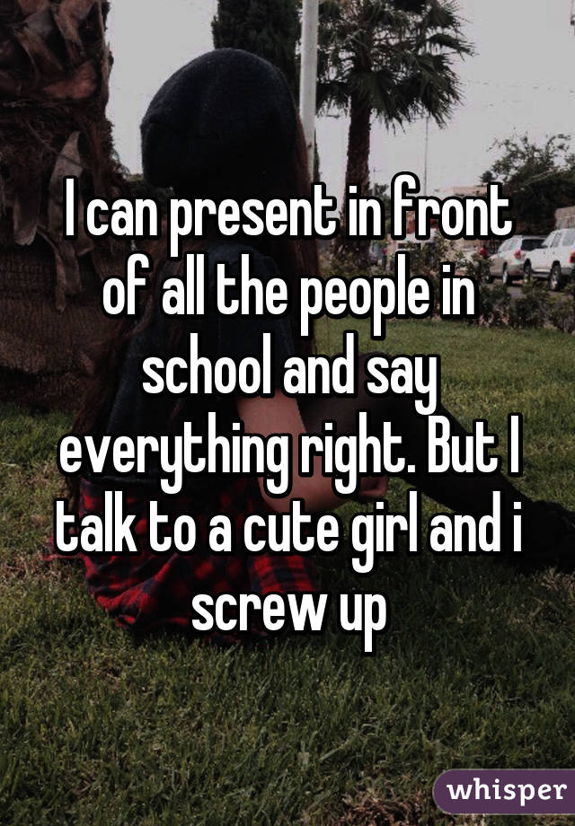 I can present in front of all the people in school and say everything right. But I talk to a cute girl and i screw up