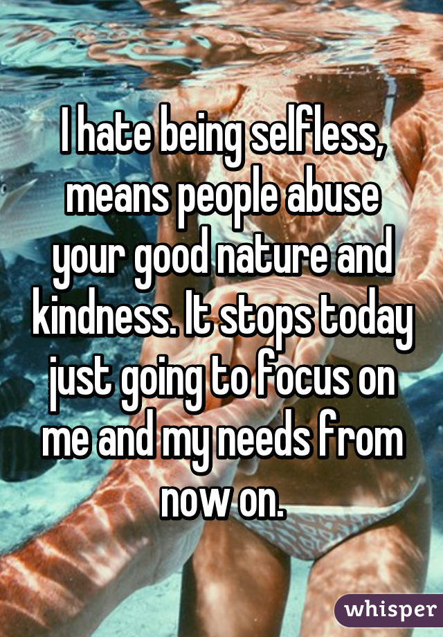 I hate being selfless, means people abuse your good nature and kindness. It stops today just going to focus on me and my needs from now on.