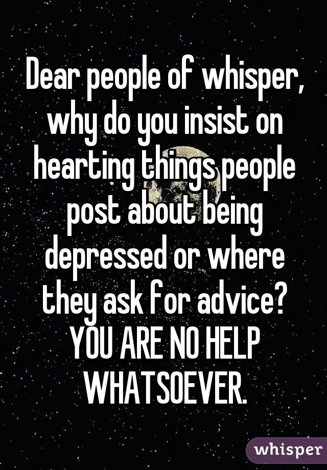 Dear people of whisper, why do you insist on hearting things people post about being depressed or where they ask for advice? YOU ARE NO HELP WHATSOEVER.