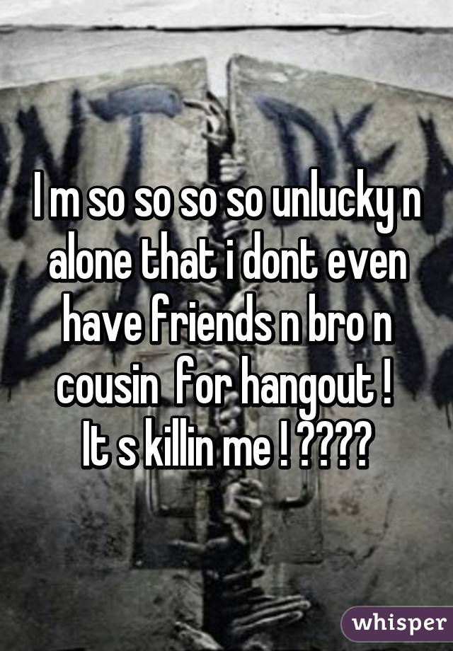 I m so so so so unlucky n alone that i dont even have friends n bro n cousin  for hangout ! 
It s killin me ! 😭😭😞😔