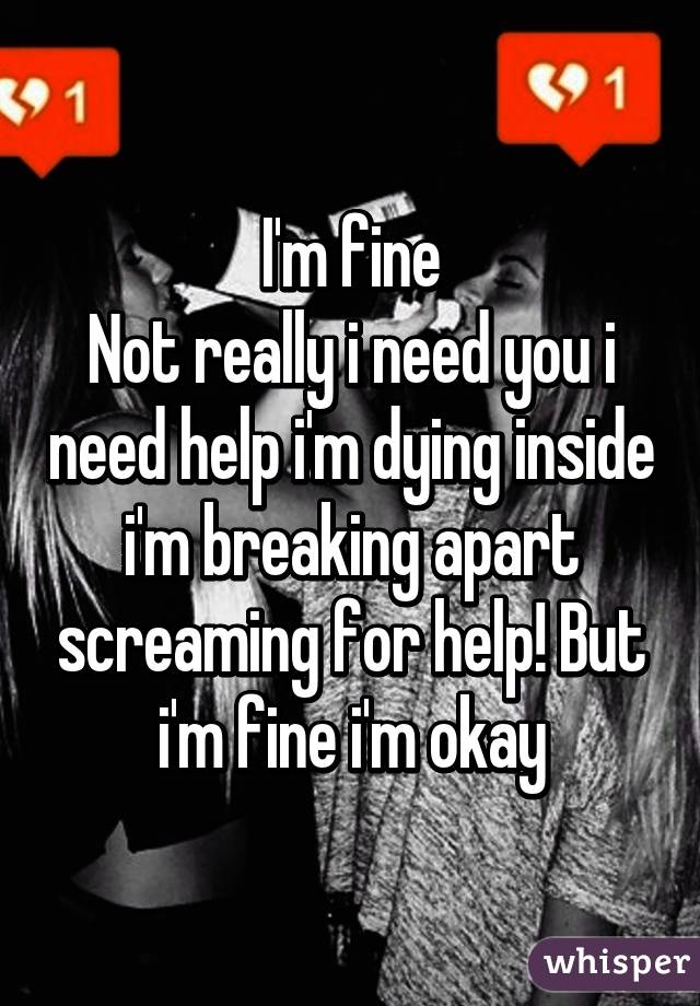 I'm fine
Not really i need you i need help i'm dying inside i'm breaking apart screaming for help! But i'm fine i'm okay