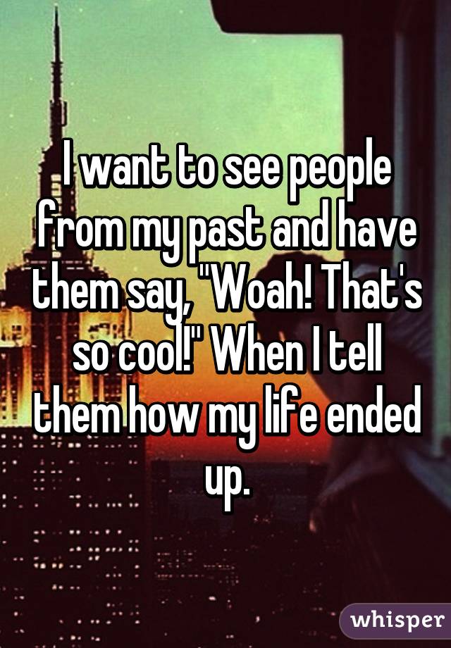 I want to see people from my past and have them say, "Woah! That's so cool!" When I tell them how my life ended up.