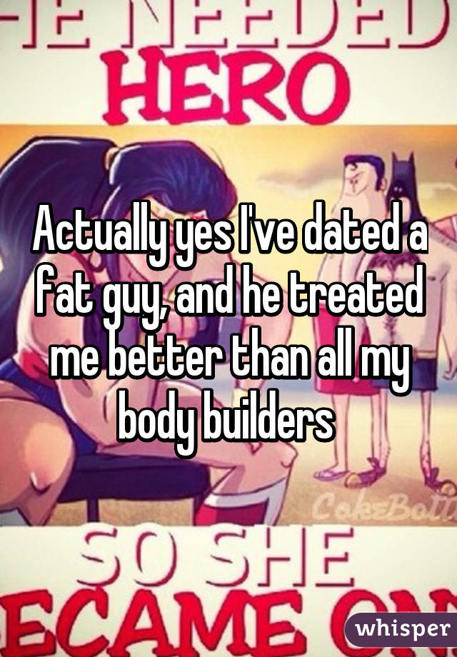 Actually yes I've dated a fat guy, and he treated me better than all my body builders 