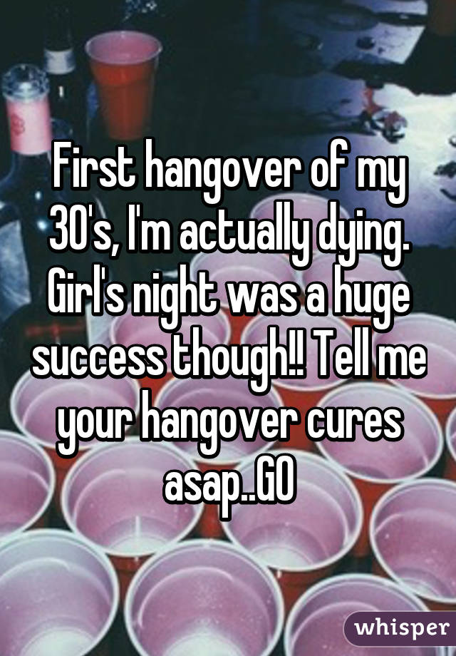 First hangover of my 30's, I'm actually dying. Girl's night was a huge success though!! Tell me your hangover cures asap..GO