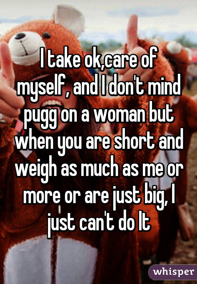 I take ok,care of myself, and I don't mind pugg on a woman but when you are short and weigh as much as me or more or are just big, I just can't do It