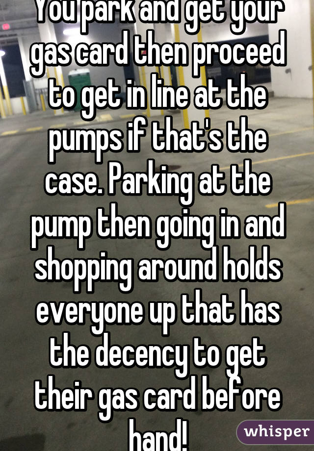 You park and get your gas card then proceed to get in line at the pumps if that's the case. Parking at the pump then going in and shopping around holds everyone up that has the decency to get their gas card before hand!