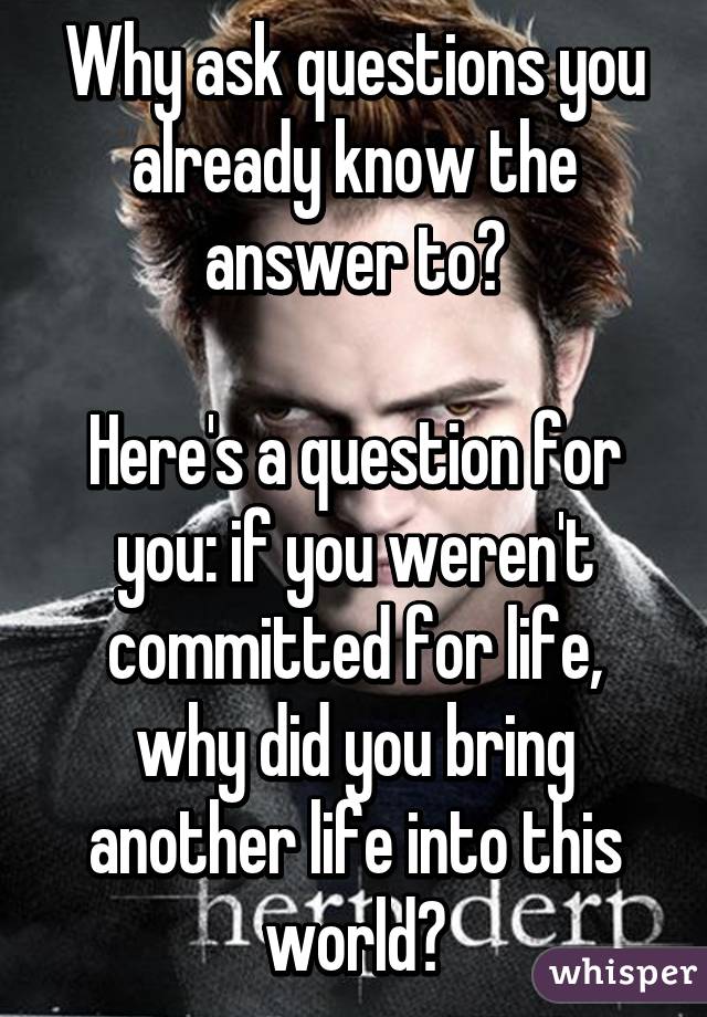 Why ask questions you already know the answer to?

Here's a question for you: if you weren't committed for life, why did you bring another life into this world?