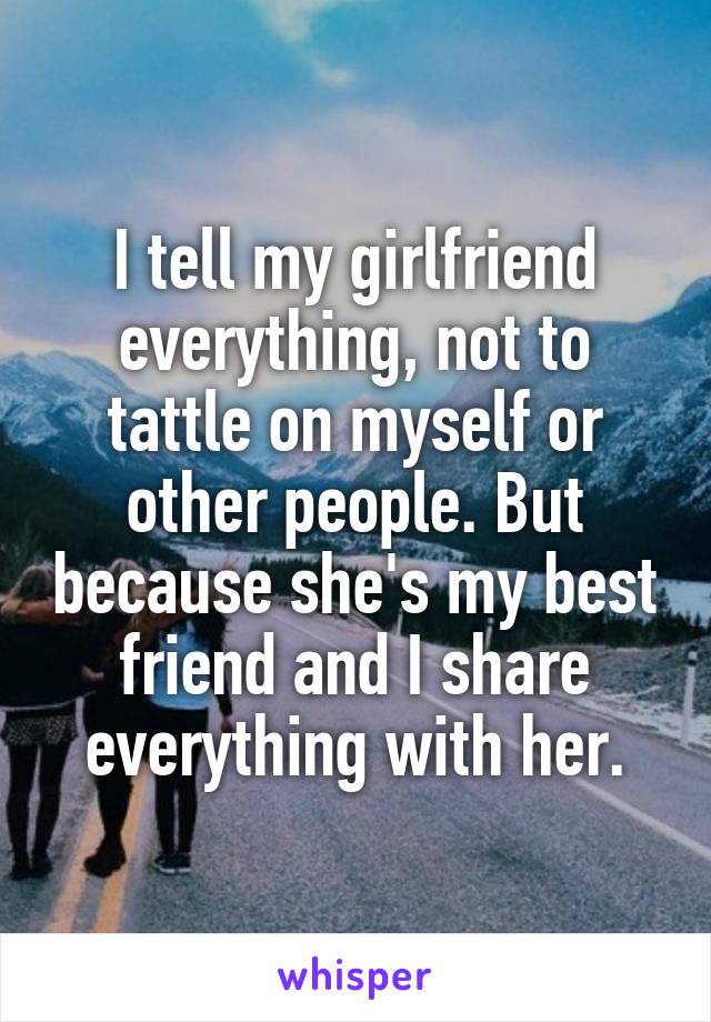 I tell my girlfriend everything, not to tattle on myself or other people. But because she's my best friend and I share everything with her.