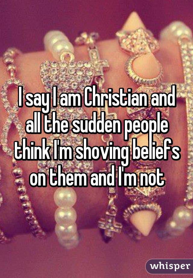 I say I am Christian and all the sudden people think I'm shoving beliefs on them and I'm not